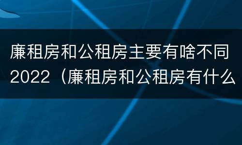 廉租房和公租房主要有啥不同2022（廉租房和公租房有什么不同）