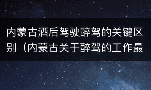 内蒙古酒后驾驶醉驾的关键区别（内蒙古关于醉驾的工作最新规定）