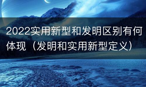 2022实用新型和发明区别有何体现（发明和实用新型定义）