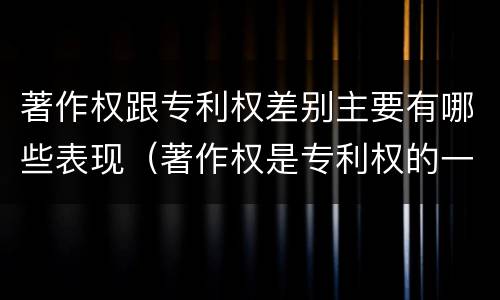 著作权跟专利权差别主要有哪些表现（著作权是专利权的一种吗）