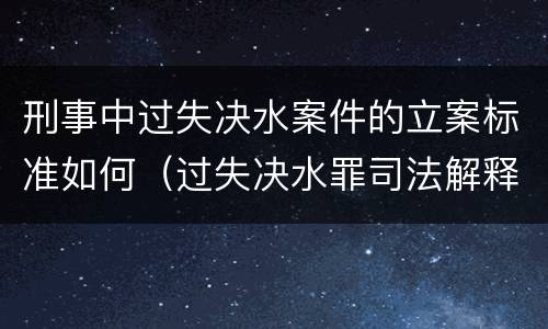 刑事中过失决水案件的立案标准如何（过失决水罪司法解释）