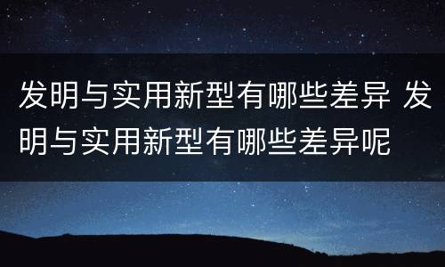 发明与实用新型有哪些差异 发明与实用新型有哪些差异呢