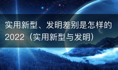 实用新型、发明差别是怎样的2022（实用新型与发明）
