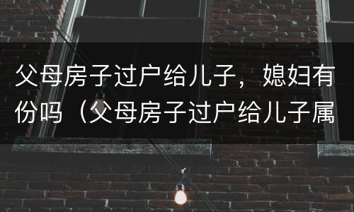 父母房子过户给儿子，媳妇有份吗（父母房子过户给儿子属于婚后财产吗加名字）
