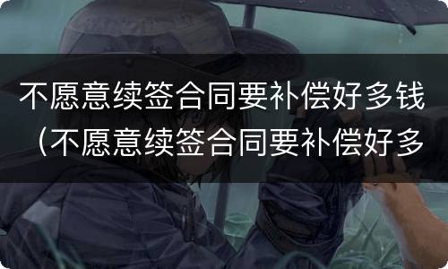 不愿意续签合同要补偿好多钱（不愿意续签合同要补偿好多钱怎么办）
