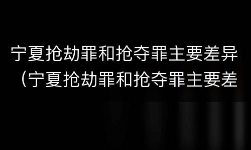 宁夏抢劫罪和抢夺罪主要差异（宁夏抢劫罪和抢夺罪主要差异在哪）