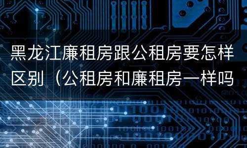 黑龙江廉租房跟公租房要怎样区别（公租房和廉租房一样吗?）