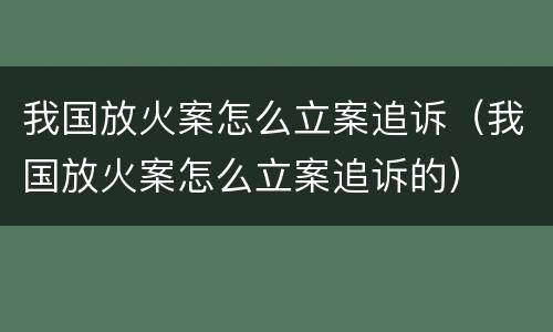 我国放火案怎么立案追诉（我国放火案怎么立案追诉的）