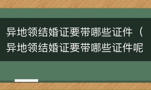 异地领结婚证要带哪些证件（异地领结婚证要带哪些证件呢）
