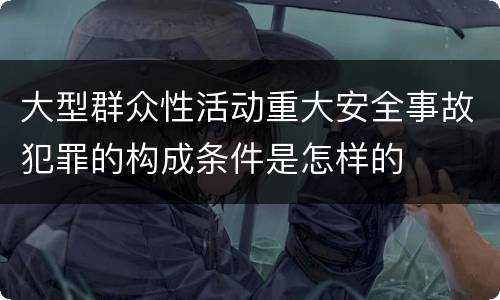 大型群众性活动重大安全事故犯罪的构成条件是怎样的