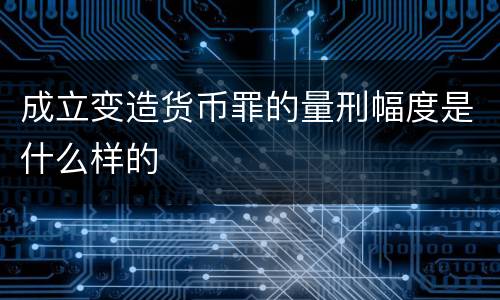成立变造货币罪的量刑幅度是什么样的