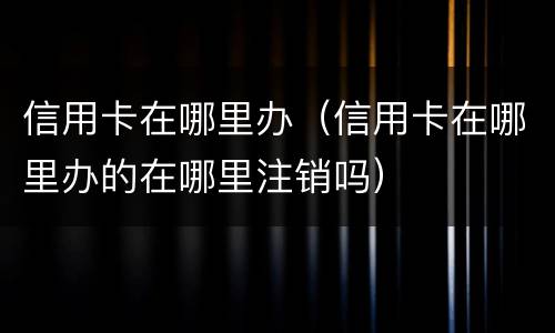 信用卡在哪里办（信用卡在哪里办的在哪里注销吗）