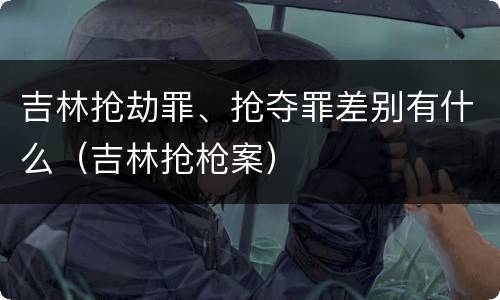 吉林抢劫罪、抢夺罪差别有什么（吉林抢枪案）