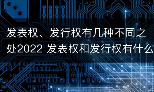 发表权、发行权有几种不同之处2022 发表权和发行权有什么区别