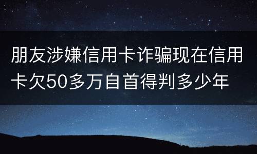 朋友涉嫌信用卡诈骗现在信用卡欠50多万自首得判多少年