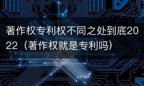 著作权专利权不同之处到底2022（著作权就是专利吗）