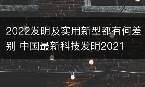 2022发明及实用新型都有何差别 中国最新科技发明2021