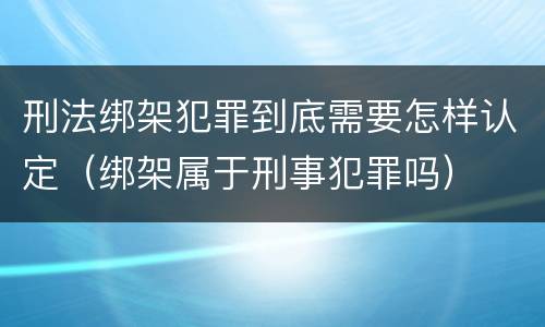刑法绑架犯罪到底需要怎样认定（绑架属于刑事犯罪吗）
