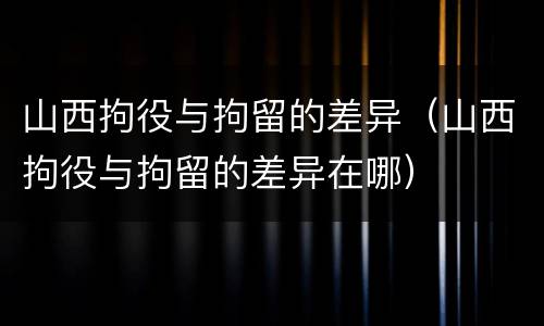 山西拘役与拘留的差异（山西拘役与拘留的差异在哪）