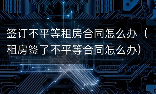 签订不平等租房合同怎么办（租房签了不平等合同怎么办）