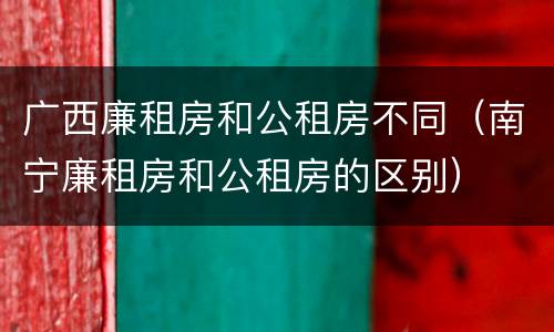 广西廉租房和公租房不同（南宁廉租房和公租房的区别）