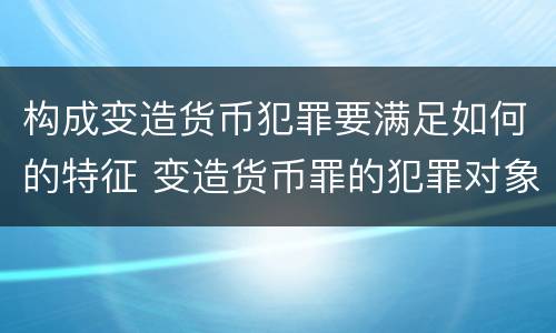构成变造货币犯罪要满足如何的特征 变造货币罪的犯罪对象