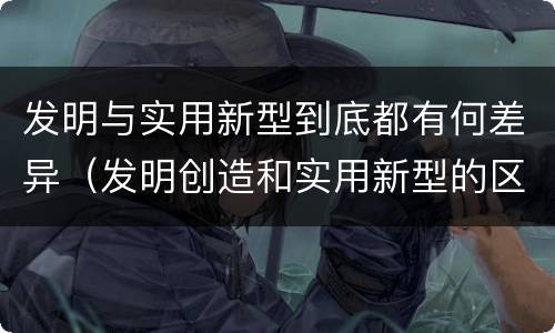 发明与实用新型到底都有何差异（发明创造和实用新型的区别）