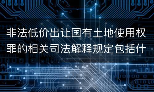 非法低价出让国有土地使用权罪的相关司法解释规定包括什么重要内容
