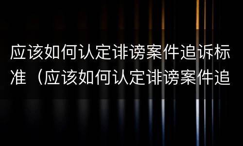 应该如何认定诽谤案件追诉标准（应该如何认定诽谤案件追诉标准呢）