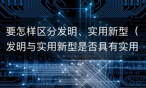要怎样区分发明、实用新型（发明与实用新型是否具有实用性）