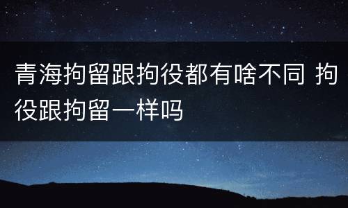 青海拘留跟拘役都有啥不同 拘役跟拘留一样吗