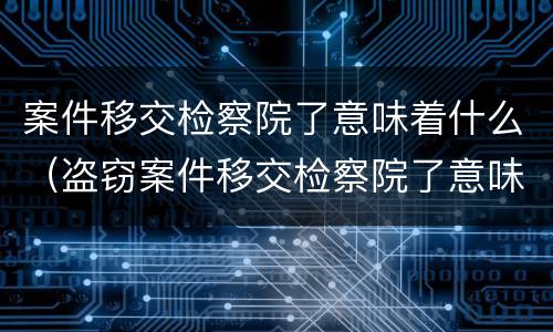 案件移交检察院了意味着什么（盗窃案件移交检察院了意味着什么）