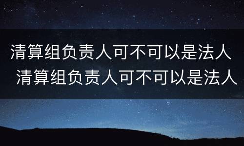 清算组负责人可不可以是法人 清算组负责人可不可以是法人代表
