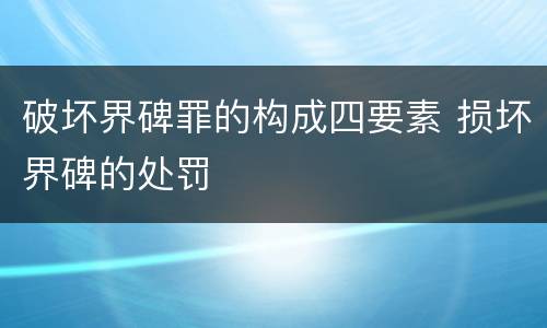 破坏界碑罪的构成四要素 损坏界碑的处罚
