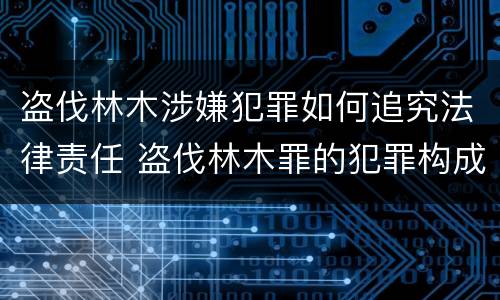 盗伐林木涉嫌犯罪如何追究法律责任 盗伐林木罪的犯罪构成