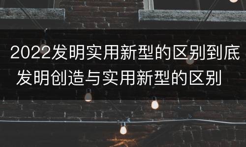 2022发明实用新型的区别到底 发明创造与实用新型的区别