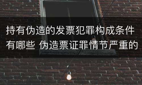 持有伪造的发票犯罪构成条件有哪些 伪造票证罪情节严重的标准