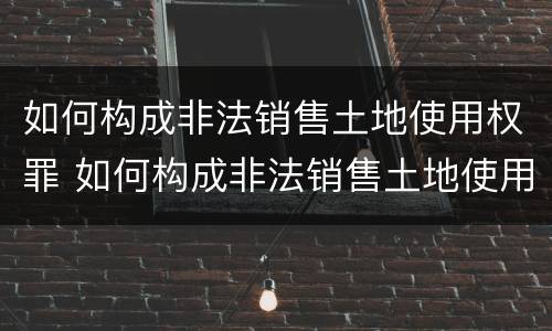 如何构成非法销售土地使用权罪 如何构成非法销售土地使用权罪名