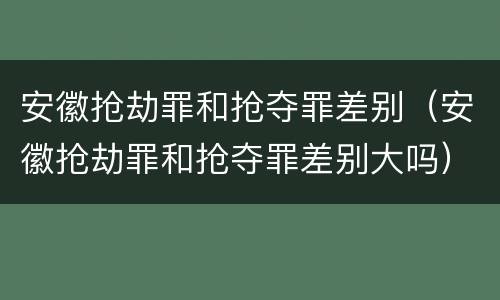 安徽抢劫罪和抢夺罪差别（安徽抢劫罪和抢夺罪差别大吗）