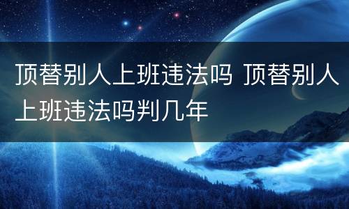 顶替别人上班违法吗 顶替别人上班违法吗判几年