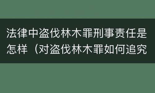 法律中盗伐林木罪刑事责任是怎样（对盗伐林木罪如何追究法律责任）