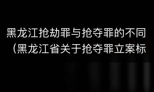 黑龙江抢劫罪与抢夺罪的不同（黑龙江省关于抢夺罪立案标准）