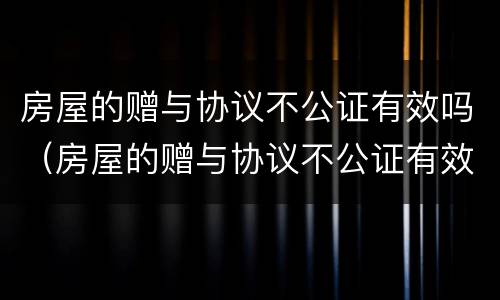 房屋的赠与协议不公证有效吗（房屋的赠与协议不公证有效吗）