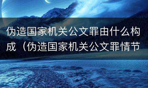 伪造国家机关公文罪由什么构成（伪造国家机关公文罪情节的认定）