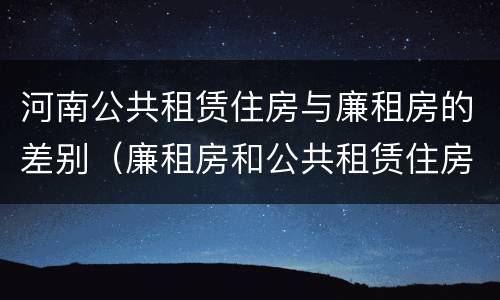 河南公共租赁住房与廉租房的差别（廉租房和公共租赁住房的区别）