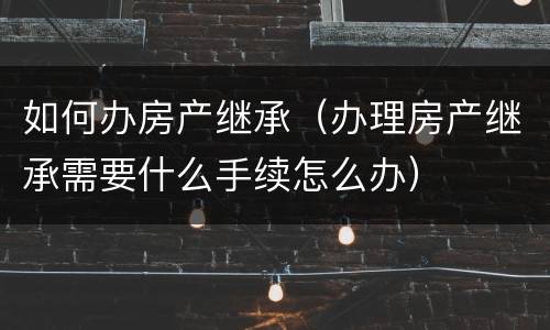 如何办房产继承（办理房产继承需要什么手续怎么办）
