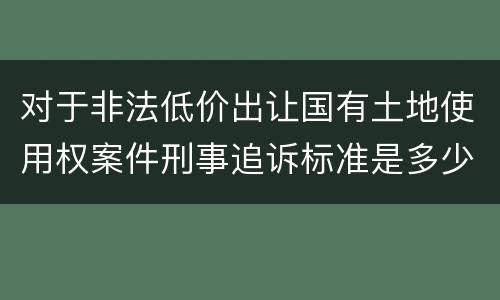 对于非法低价出让国有土地使用权案件刑事追诉标准是多少