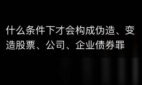 什么条件下才会构成伪造、变造股票、公司、企业债券罪