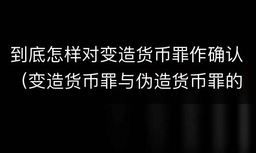 到底怎样对变造货币罪作确认（变造货币罪与伪造货币罪的区别）