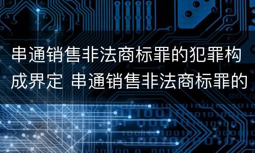 串通销售非法商标罪的犯罪构成界定 串通销售非法商标罪的犯罪构成界定为